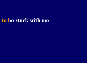 to be stuck with me