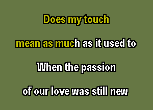 Does my touch

mean as much as it used to

When the passion

of our love was still new