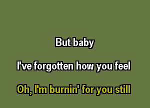 But baby

I've forgotten how you feel

Oh, I'm burnin' for you still