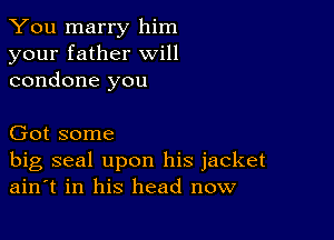 You marry him
your father will
condone you

Got some

big seal upon his jacket
ain't in his head now