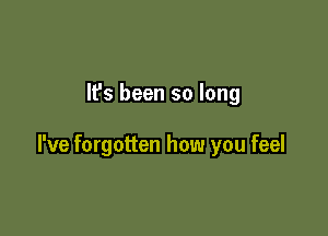 It's been so long

I've forgotten how you feel