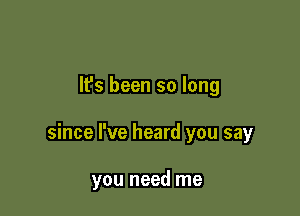 It's been so long

since I've heard you say

you need me