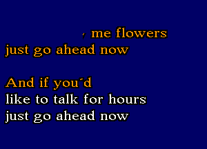 , me flowers
just go ahead now

And if you'd
like to talk for hours
just go ahead now