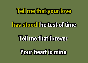 Tell me that your love

has stood the test of time
Tell me that forever

Your heart is mine