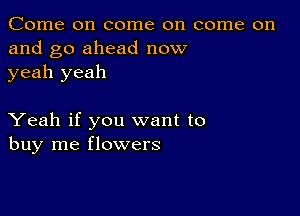 Come on come on come on
and go ahead now
yeah yeah

Yeah if you want to
buy me flowers