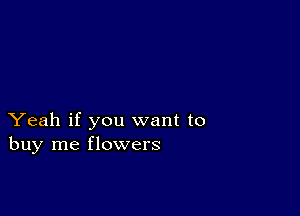 Yeah if you want to
buy me flowers