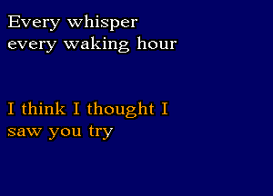 Every Whisper
every waking hour

I think I thought I
saw you try