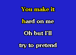 You make it

hard on me

Oh but I'll

try to pretend