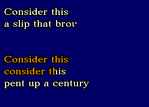 Consider this
a Slip that br01'

Consider this
consider this
pent up a century