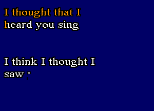 I thought that I
heard you sing

I think I thought I
saw I