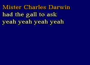 Mister Charles Darwin
had the gall to ask
yeah yeah yeah yeah