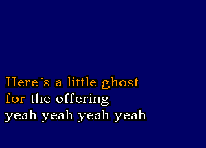 Here's a little ghost
for the offering
yeah yeah yeah yeah