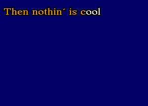 Then nothin' is cool