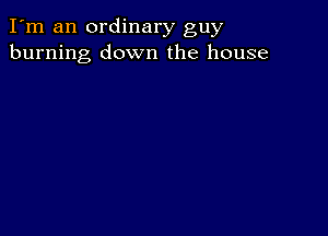 I'm an ordinary guy
burning down the house