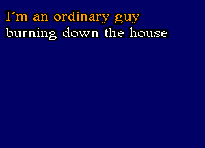 I'm an ordinary guy
burning down the house