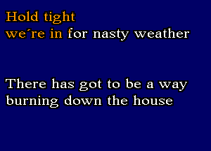 Hold tight
we're in for nasty weather

There has got to be a way
burning down the house