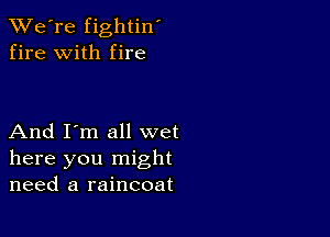 TWe're fightin'
fire with fire

And I'm all wet
here you might
need a raincoat