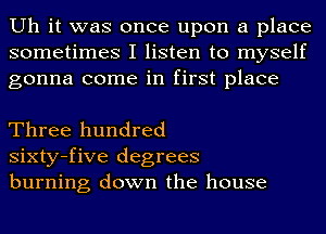 Uh it was once upon a place
sometimes I listen to myself
gonna come in first place

Three hundred
sixty-five degrees
burning down the house