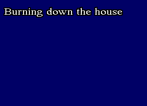 Burning down the house