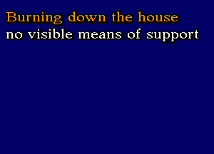 Burning down the house
no visible means of support