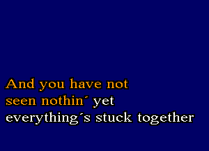 And you have not
seen nothin' yet
everything's stuck together