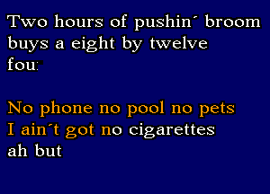 Two hours of pushin' broom

buys a eight by twelve
foui

No phone no pool no pets

I ain't got no cigarettes
ah but