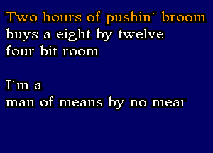 Two hours of pushin' broom
buys a eight by twelve
four bit room

I'm a
man of means by no meal