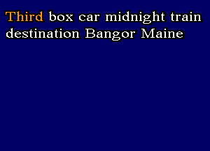 Third box car midnight train
destination Bangor Maine