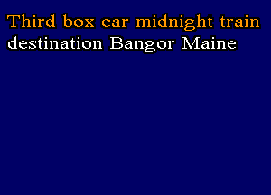 Third box car midnight train
destination Bangor Maine