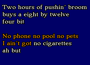 Two hours of pushin' broom

buys a eight by twelve
four bit

No phone no pool no pets

I ain't got no cigarettes
ah but