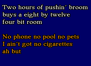 Two hours of pushin' broom

buys a eight by twelve
four bit room

No phone no pool no pets

I ain't got no cigarettes
ah but