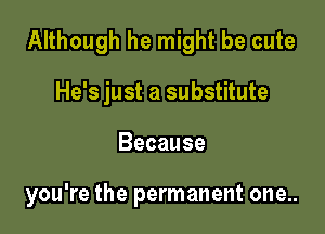 Although he might be cute

He's just a substitute
Because

you're the permanent one..