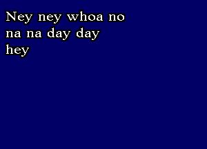 Ney ney whoa no
na na day day
hey