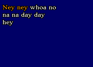 Ney ney whoa no
na na day day
hey