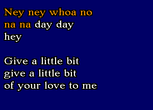 Ney ney whoa no
na na day day
hey

Give a little bit
give a little bit
of your love to me