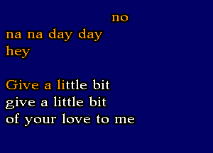 no
na na day day
hey

Give a little bit
give a little bit
of your love to me