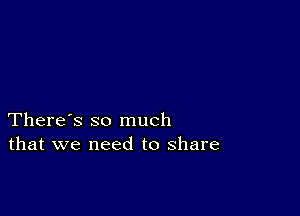 There's so much
that we need to share