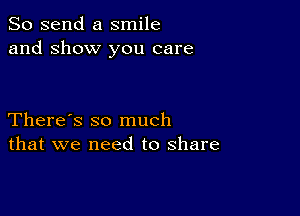 So send a smile
and show you care

There's so much
that we need to share