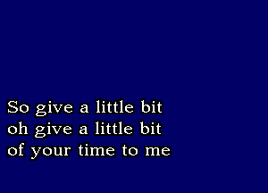 So give a little bit
oh give a little bit
of your time to me