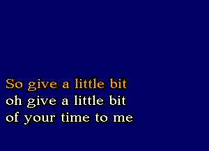 So give a little bit
oh give a little bit
of your time to me