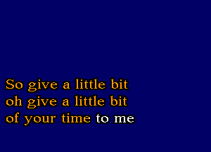 So give a little bit
oh give a little bit
of your time to me