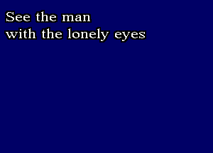 See the man
with the lonely eyes