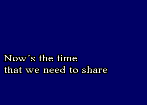 Now's the time
that we need to share