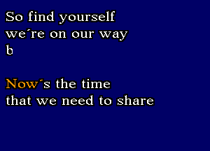 So find yourself

we're on our way
b

Now's the time
that we need to share