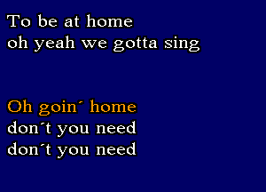 To be at home
oh yeah we gotta sing

Oh goin' home
don't you need
don't you need