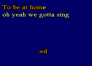 To be at home
oh yeah we gotta sing