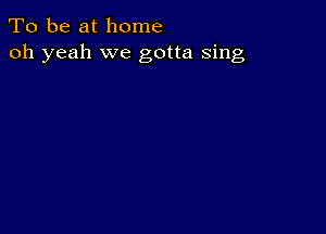 To be at home
oh yeah we gotta sing