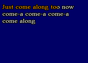 Just come along too now
come-a come-a come-a
come along