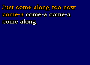 Just come along too now
come-a come-a come-a
come along