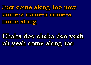 Just come along too now
come-a come-a come-a
come along

Chaka doo chaka doo yeah
oh yeah come along too